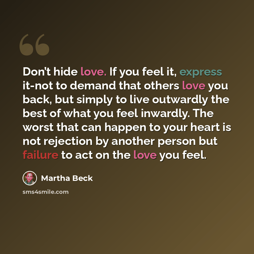 “Don’t hide love. If you feel it, express it-not to demand that others love you back, but simply to live outwardly the best of what you feel inwardly. The worst that can happen to your heart is not rejection by another person but failure to act on the love you feel.” quote by Martha Beck