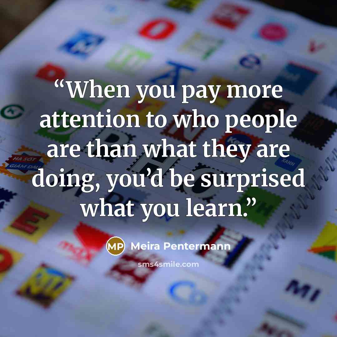 “When you pay more attention to who people are than what they are doing, you’d be surprised what you learn.” quote by Meira Pentermann
