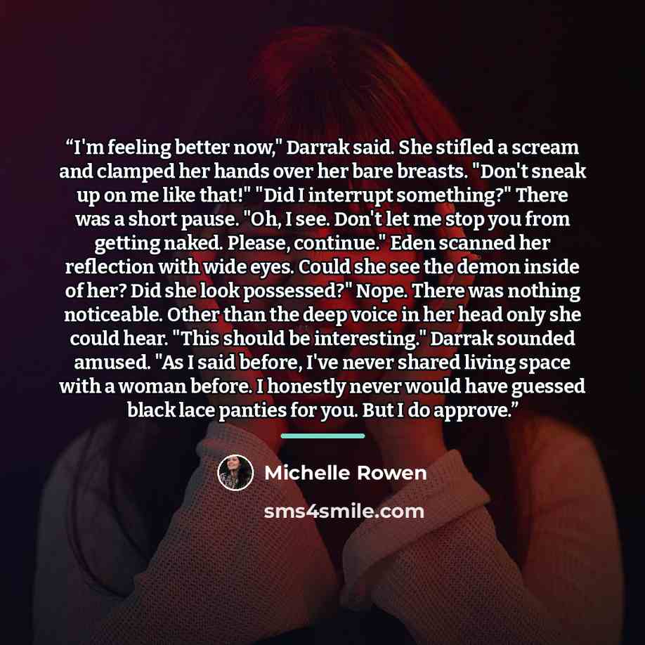 “I'm feeling better now," Darrak said. She stifled a scream and clamped her hands over her bare breasts. "Don't sneak up on me like that!" "Did I interrupt something?" There was a short pause. "Oh, I see. Don't let me stop you from getting naked. Please, continue." Eden scanned her reflection with…” quote by Michelle Rowen