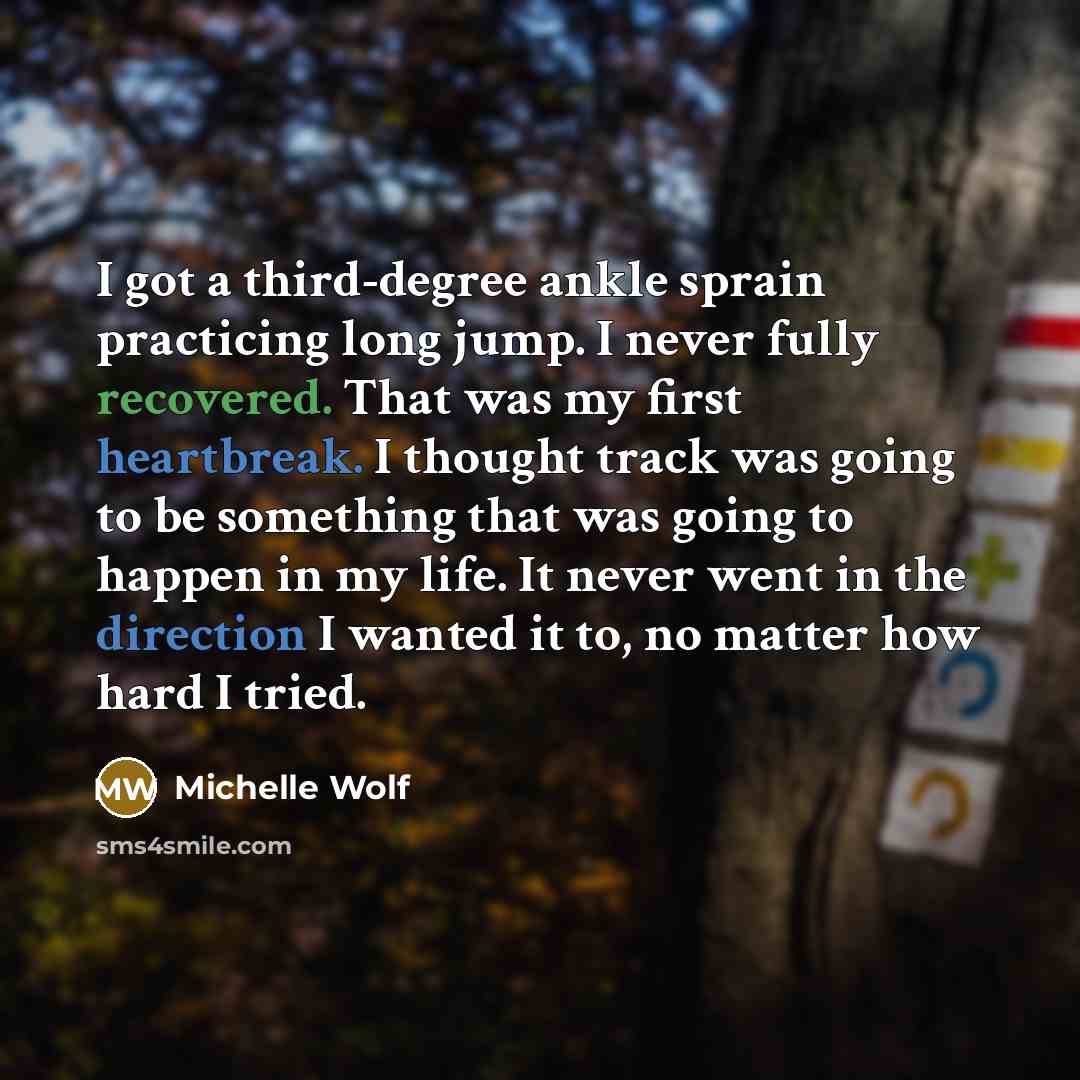 “I got a third-degree ankle sprain practicing long jump. I never fully recovered. That was my first heartbreak. I thought track was going to be something that was going to happen in my life. It never went in the direction I wanted it to, no matter how hard I tried.” quote by Michelle Wolf
