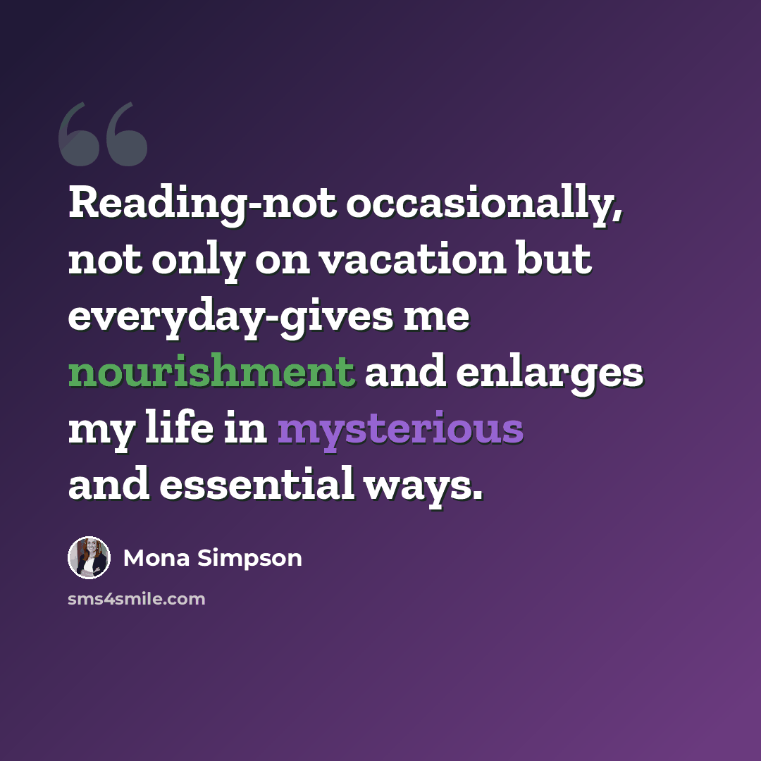 “Reading-not occasionally, not only on vacation but everyday-gives me nourishment and enlarges my life in mysterious and essential ways.” quote by Mona Simpson
