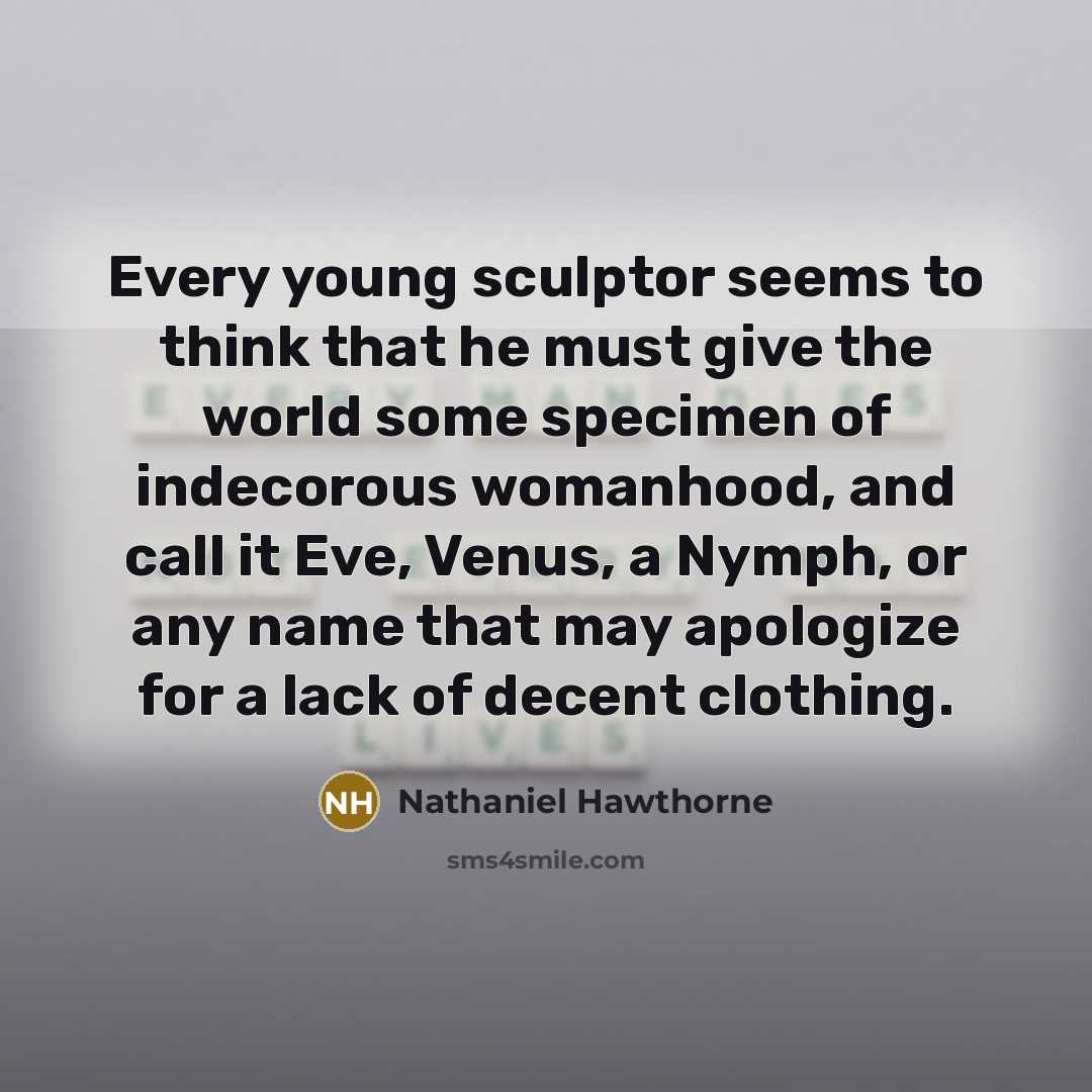“Every young sculptor seems to think that he must give the world some specimen of indecorous womanhood, and call it Eve, Venus, a Nymph, or any name that may apologize for a lack of decent clothing.” quote by Nathaniel Hawthorne