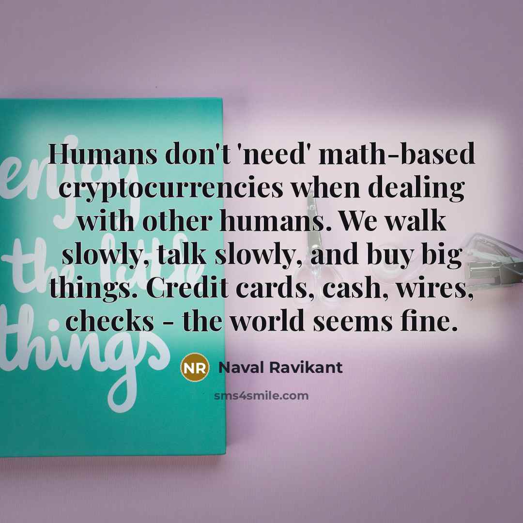 “Humans don't 'need' math-based cryptocurrencies when dealing with other humans. We walk slowly, talk slowly, and buy big things. Credit cards, cash, wires, checks - the world seems fine.” quote by Naval Ravikant