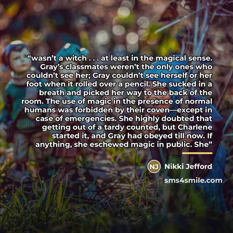 “wasn’t a witch . . . at least in the magical sense. Gray’s classmates weren’t the only ones who couldn’t see her; Gray couldn’t see herself or her foot when it rolled over a pencil. She sucked in a breath and picked her way to the back of the room. The use of magic in the presence of normal humans…” quote by Nikki Jefford