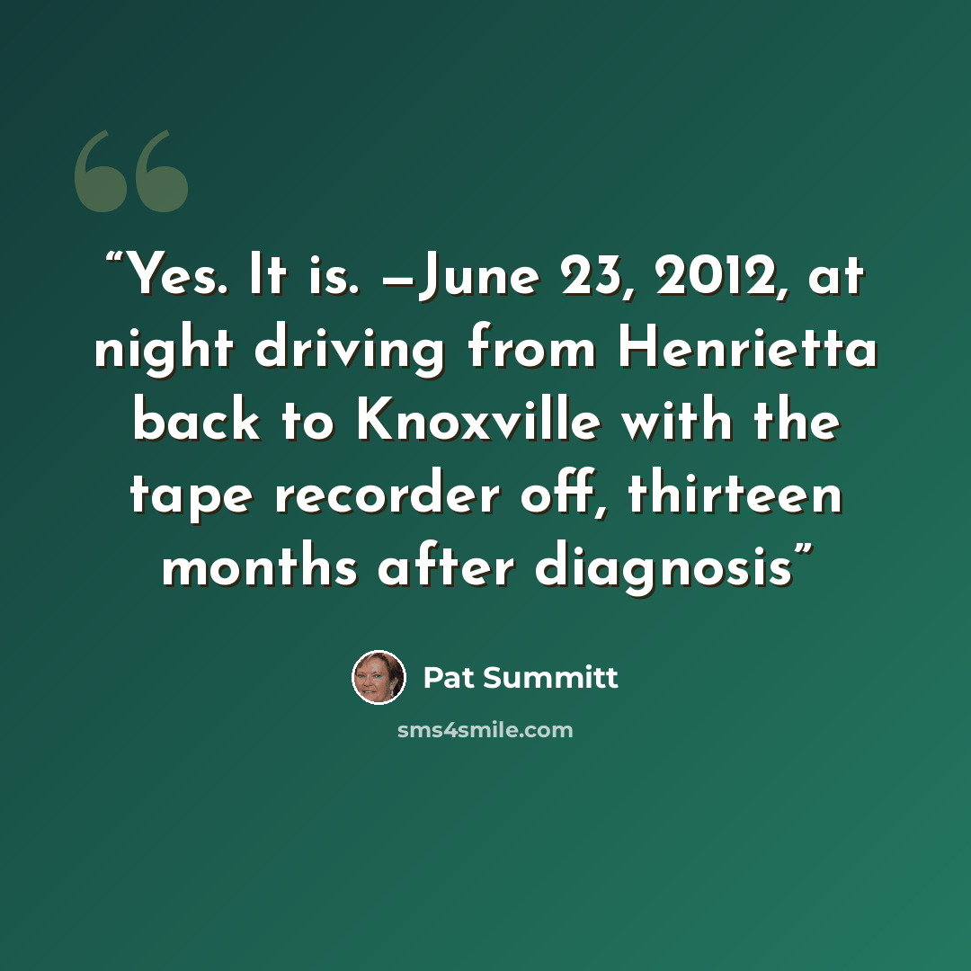 “Yes. It is. —June 23, 2012, at night driving from Henrietta back to Knoxville with the tape recorder off, thirteen months after diagnosis” quote by Pat Summitt