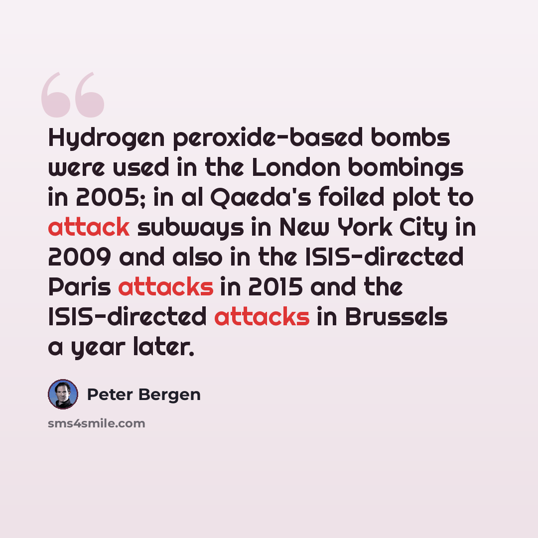 “Hydrogen peroxide-based bombs were used in the London bombings in 2005; in al Qaeda's foiled plot to attack subways in New York City in 2009 and also in the ISIS-directed Paris attacks in 2015 and the ISIS-directed attacks in Brussels a year later.” quote by Peter Bergen