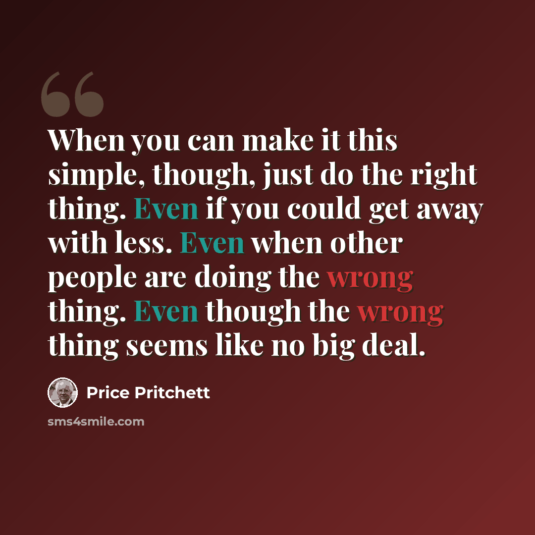 “When you can make it this simple, though, just do the right thing. Even if you could get away with less. Even when other people are doing the wrong thing. Even though the wrong thing seems like no big deal.” quote by Price Pritchett