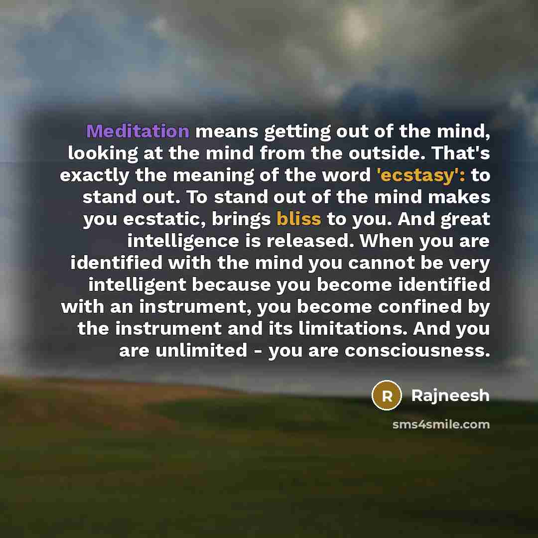 “Meditation means getting out of the mind, looking at the mind from the outside. That's exactly the meaning of the word 'ecstasy': to stand out. To stand out of the mind makes you ecstatic, brings bliss to you. And great intelligence is released. When you are identified with the mind you cannot be…” quote by Rajneesh