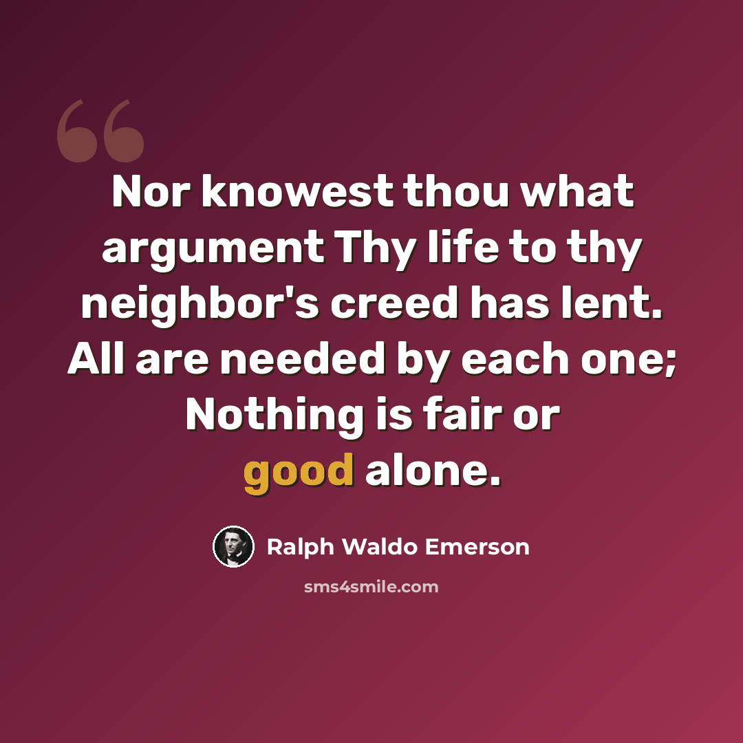 “Nor knowest thou what argument Thy life to thy neighbor's creed has lent. All are needed by each one; Nothing is fair or good alone.” quote by Ralph Waldo Emerson