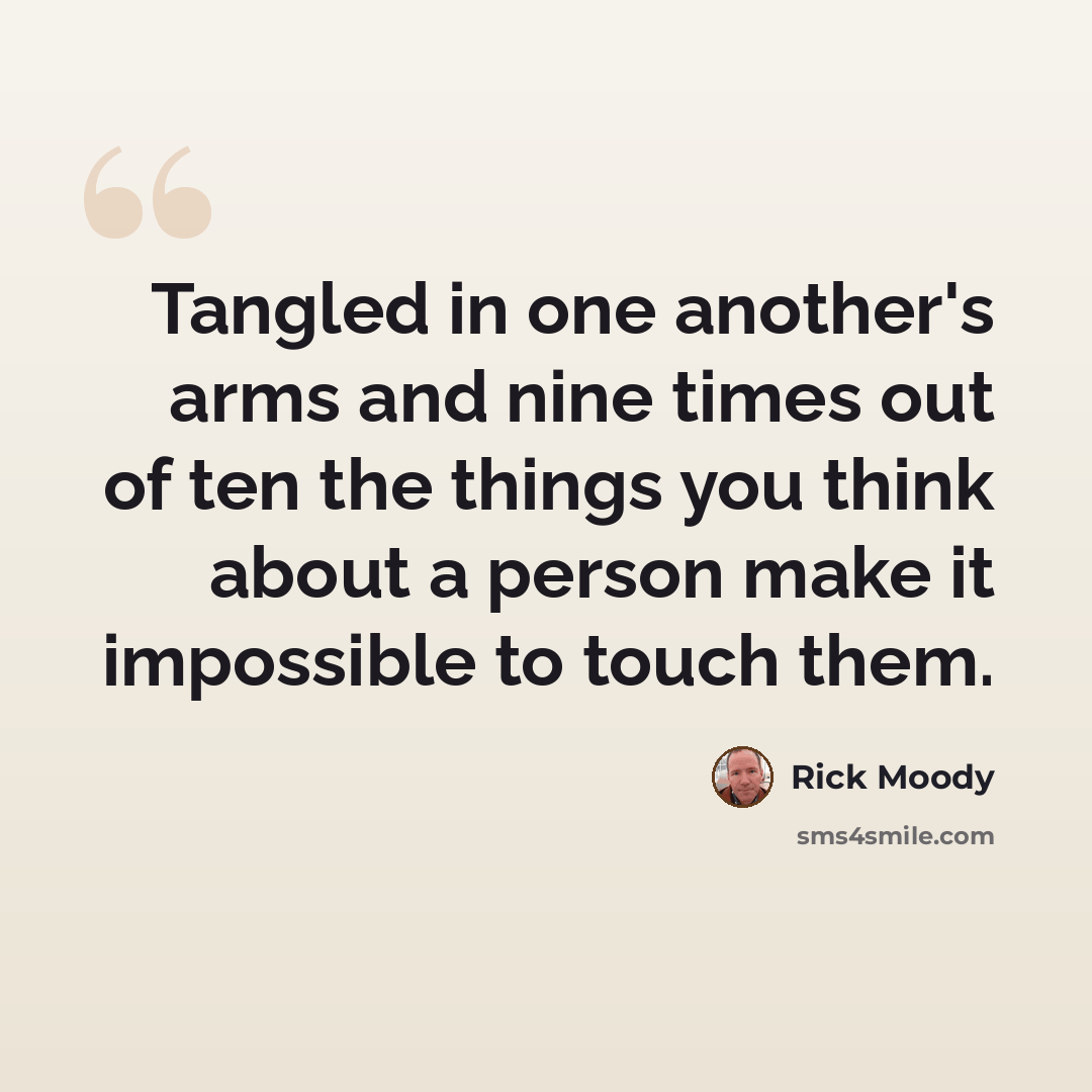 “Tangled in one another's arms and nine times out of ten the things you think about a person make it impossible to touch them.” quote by Rick Moody