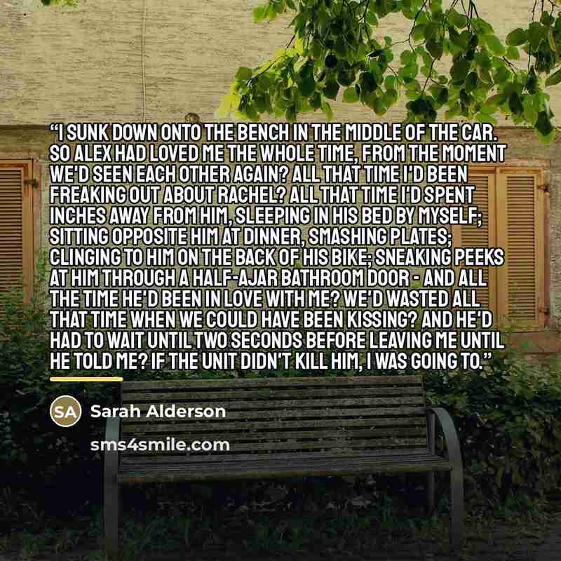 “I sunk down onto the bench in the middle of the car. So Alex had loved me the whole time, from the moment we'd seen each other again? All that time I'd been freaking out about Rachel? All that time I'd spent inches away from him, sleeping in his bed by myself; sitting opposite him at dinner…” quote by Sarah Alderson