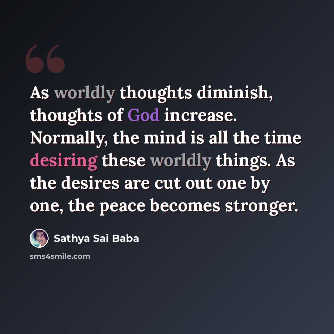 “As worldly thoughts diminish, thoughts of God increase. Normally, the mind is all the time desiring these worldly things. As the desires are cut out one by one, the peace becomes stronger.” quote by Sathya Sai Baba