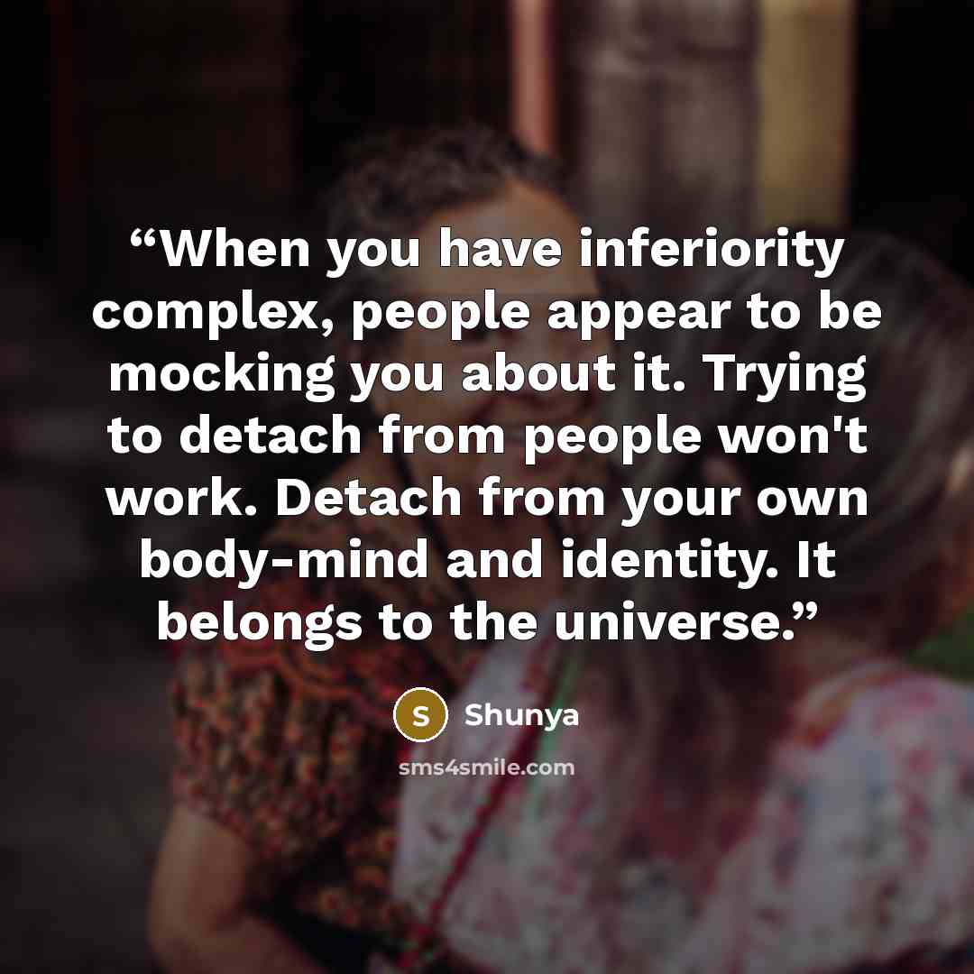“When you have inferiority complex, people appear to be mocking you about it. Trying to detach from people won't work. Detach from your own body-mind and identity. It belongs to the universe.” quote by Shunya
