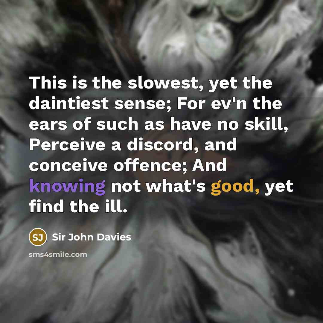 “This is the slowest, yet the daintiest sense; For ev'n the ears of such as have no skill, Perceive a discord, and conceive offence; And knowing not what's good, yet find the ill.” quote by Sir John Davies