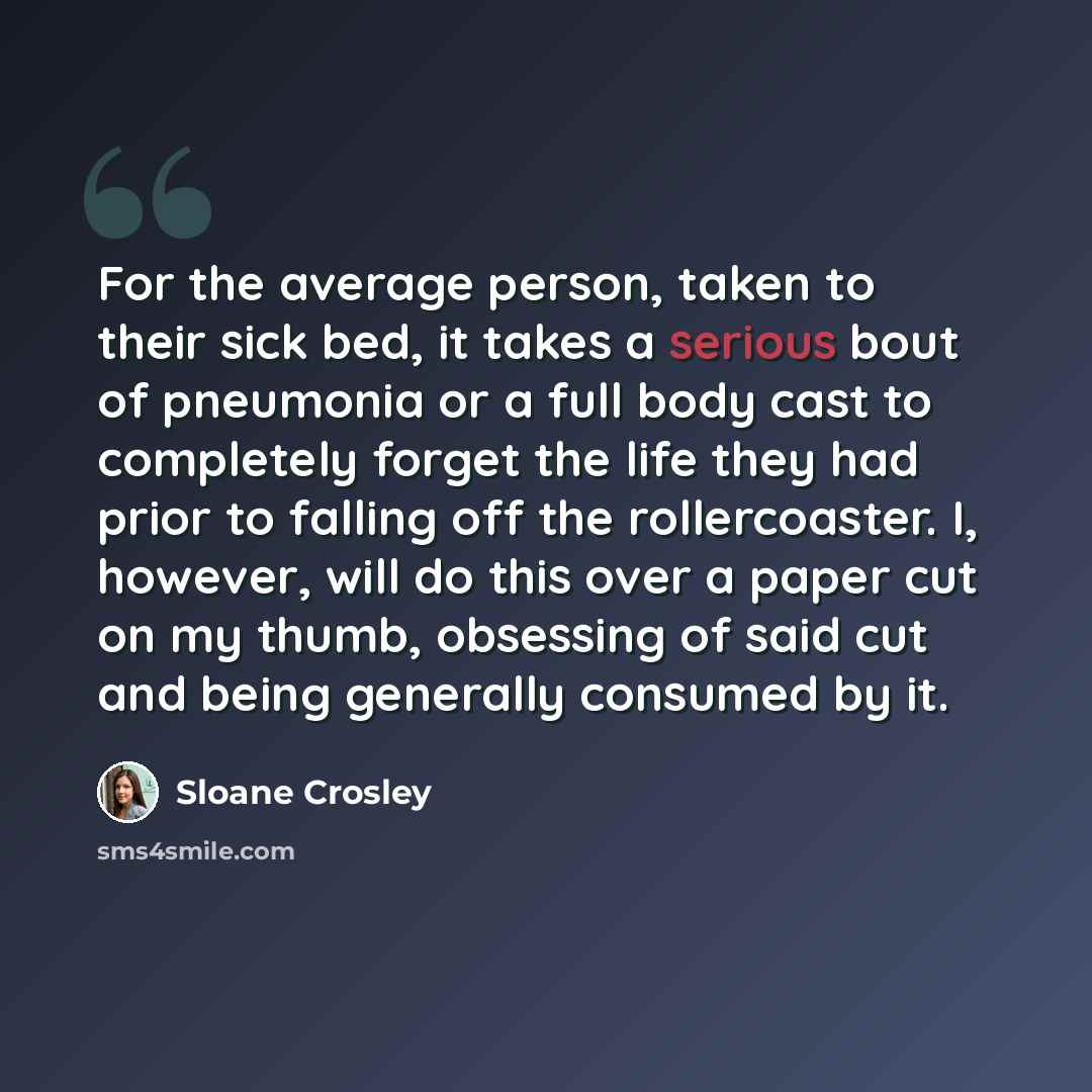 “For the average person, taken to their sick bed, it takes a serious bout of pneumonia or a full body cast to completely forget the life they had prior to falling off the rollercoaster. I, however, will do this over a paper cut on my thumb, obsessing of said cut and being generally consumed by it.” quote by Sloane Crosley