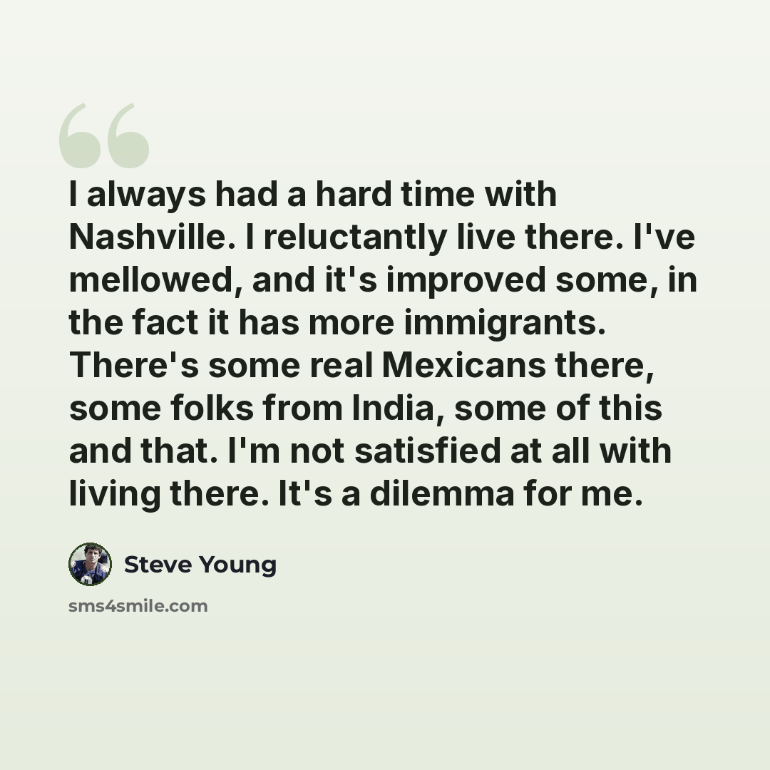 “I always had a hard time with Nashville. I reluctantly live there. I've mellowed, and it's improved some, in the fact it has more immigrants. There's some real Mexicans there, some folks from India, some of this and that. I'm not satisfied at all with living there. It's a dilemma for me.” quote by Steve Young