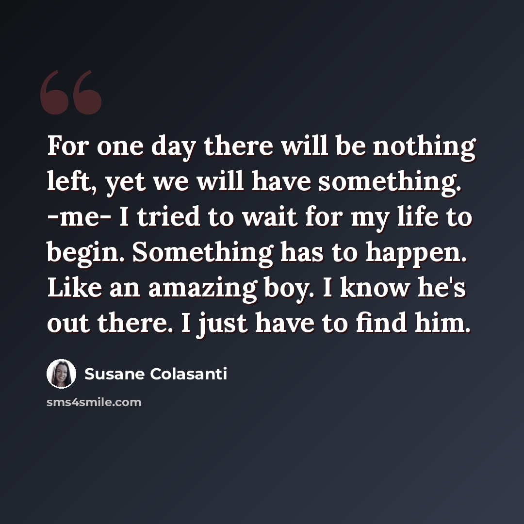 “For one day there will be nothing left, yet we will have something. -me- I tried to wait for my life to begin. Something has to happen. Like an amazing boy. I know he's out there. I just have to find him.” quote by Susane Colasanti