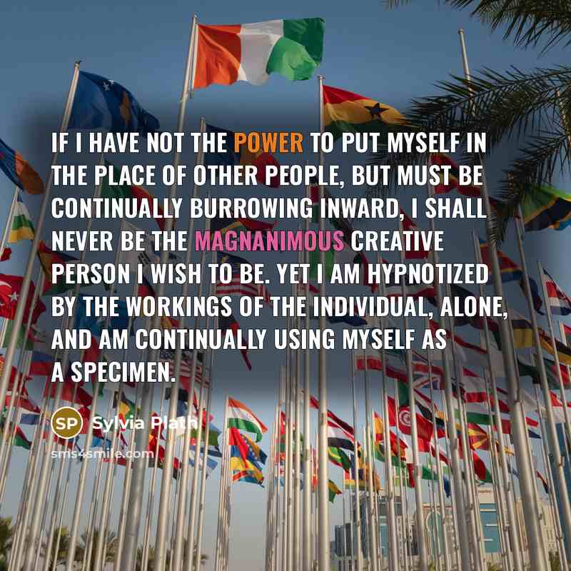 “If I have not the power to put myself in the place of other people, but must be continually burrowing inward, I shall never be the magnanimous creative person I wish to be. Yet I am hypnotized by the workings of the individual, alone, and am continually using myself as a specimen.” quote by Sylvia Plath