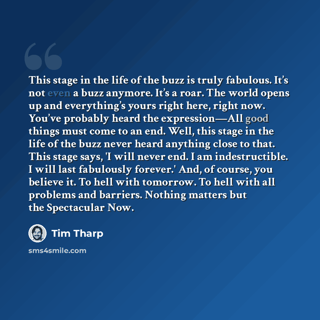 “This stage in the life of the buzz is truly fabulous. It’s not even a buzz anymore. It’s a roar. The world opens up and everything’s yours right here, right now. You’ve probably heard the expression—All good things must come to an end. Well, this stage in the life of the buzz never heard anything…” quote by Tim Tharp