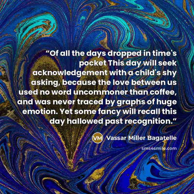 “Of all the days dropped in time's pocket This day will seek acknowledgement with a child's shy asking, because the love between us used no word uncommoner than coffee, and was never traced by graphs of huge emotion. Yet some fancy will recall this day hallowed past recognition.” quote by Vassar Miller Bagatelle