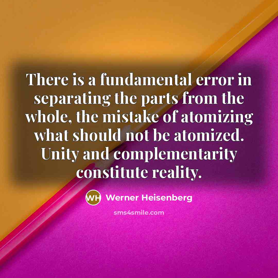 “There is a fundamental error in separating the parts from the whole, the mistake of atomizing what should not be atomized. Unity and complementarity constitute reality.” quote by Werner Heisenberg