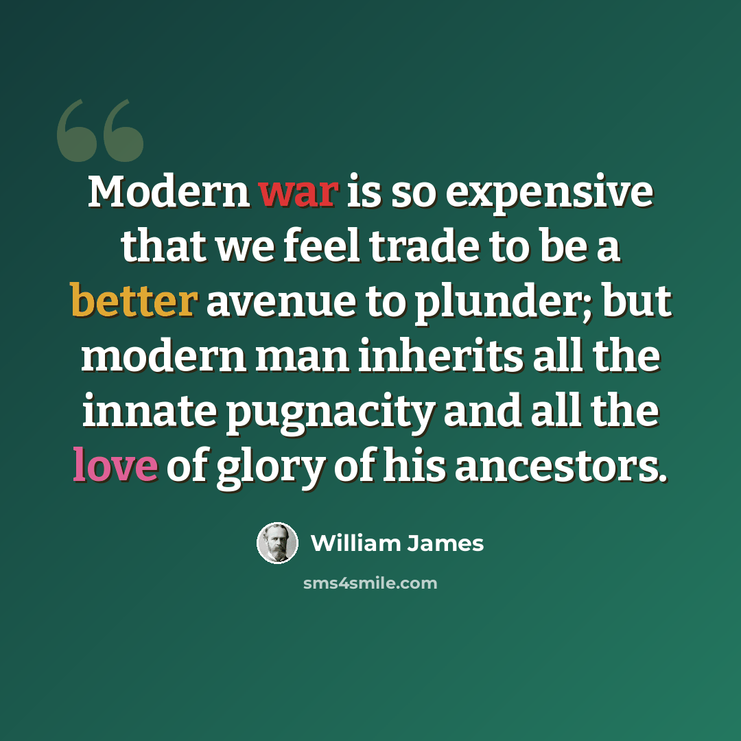 “Modern war is so expensive that we feel trade to be a better avenue to plunder; but modern man inherits all the innate pugnacity and all the love of glory of his ancestors.” quote by William James