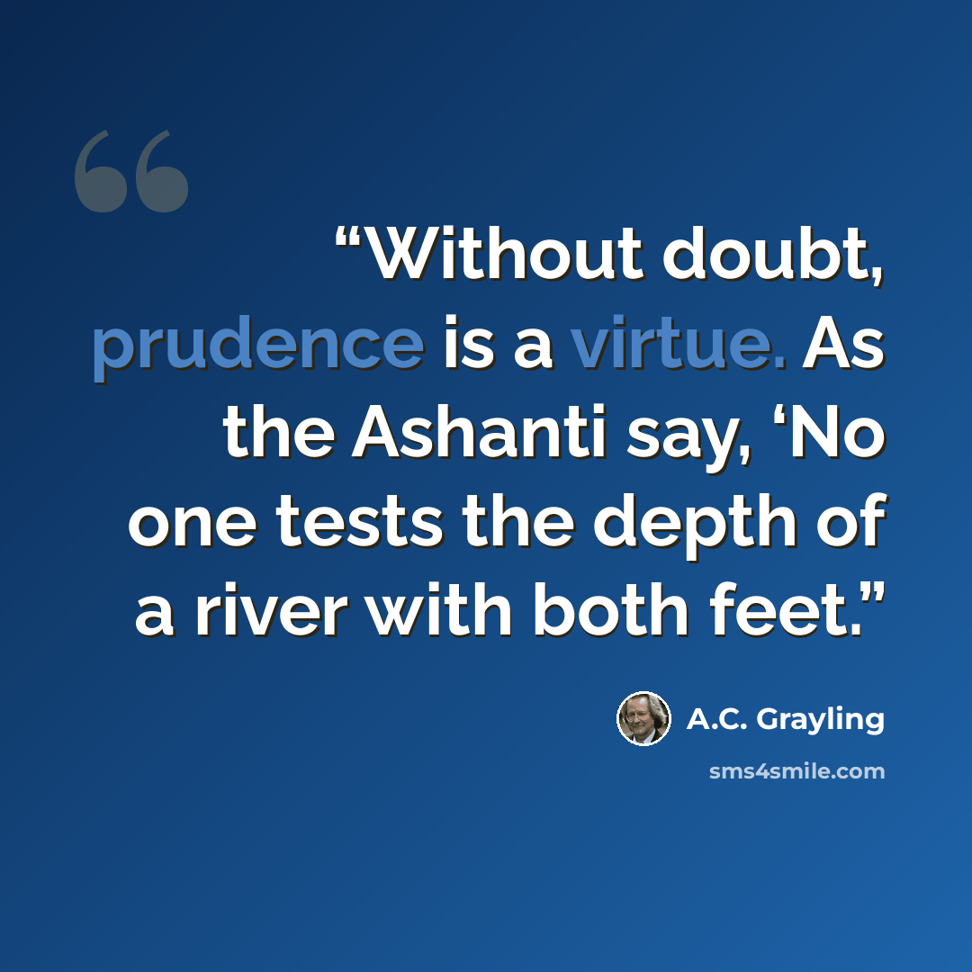 “Without doubt, prudence is a virtue. As the Ashanti say, ‘No one tests the depth of a river with both feet.” quote by A.C. Grayling