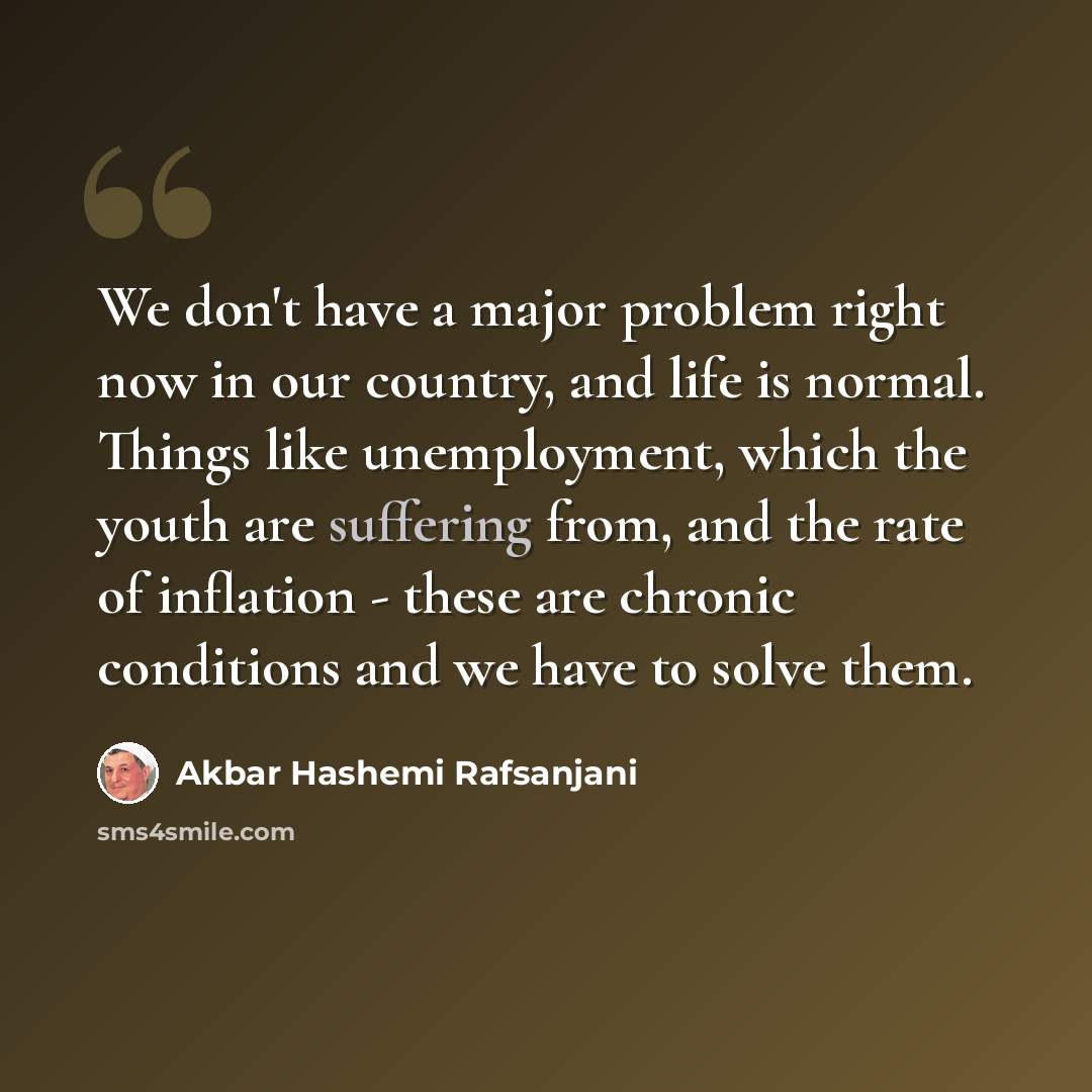 “We don't have a major problem right now in our country, and life is normal. Things like unemployment, which the youth are suffering from, and the rate of inflation - these are chronic conditions and we have to solve them.” quote by Akbar Hashemi Rafsanjani