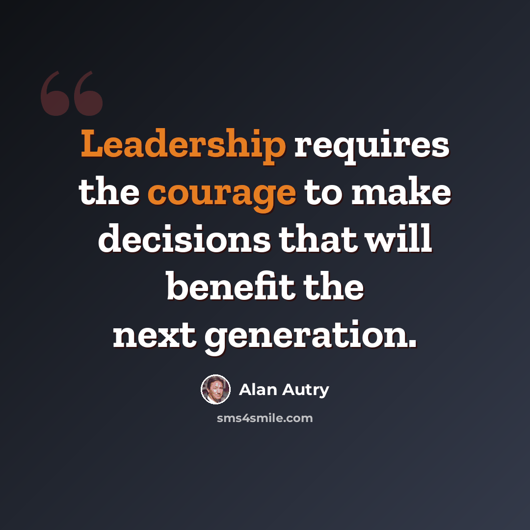 “Leadership requires the courage to make decisions that will benefit the next generation.” quote by Alan Autry