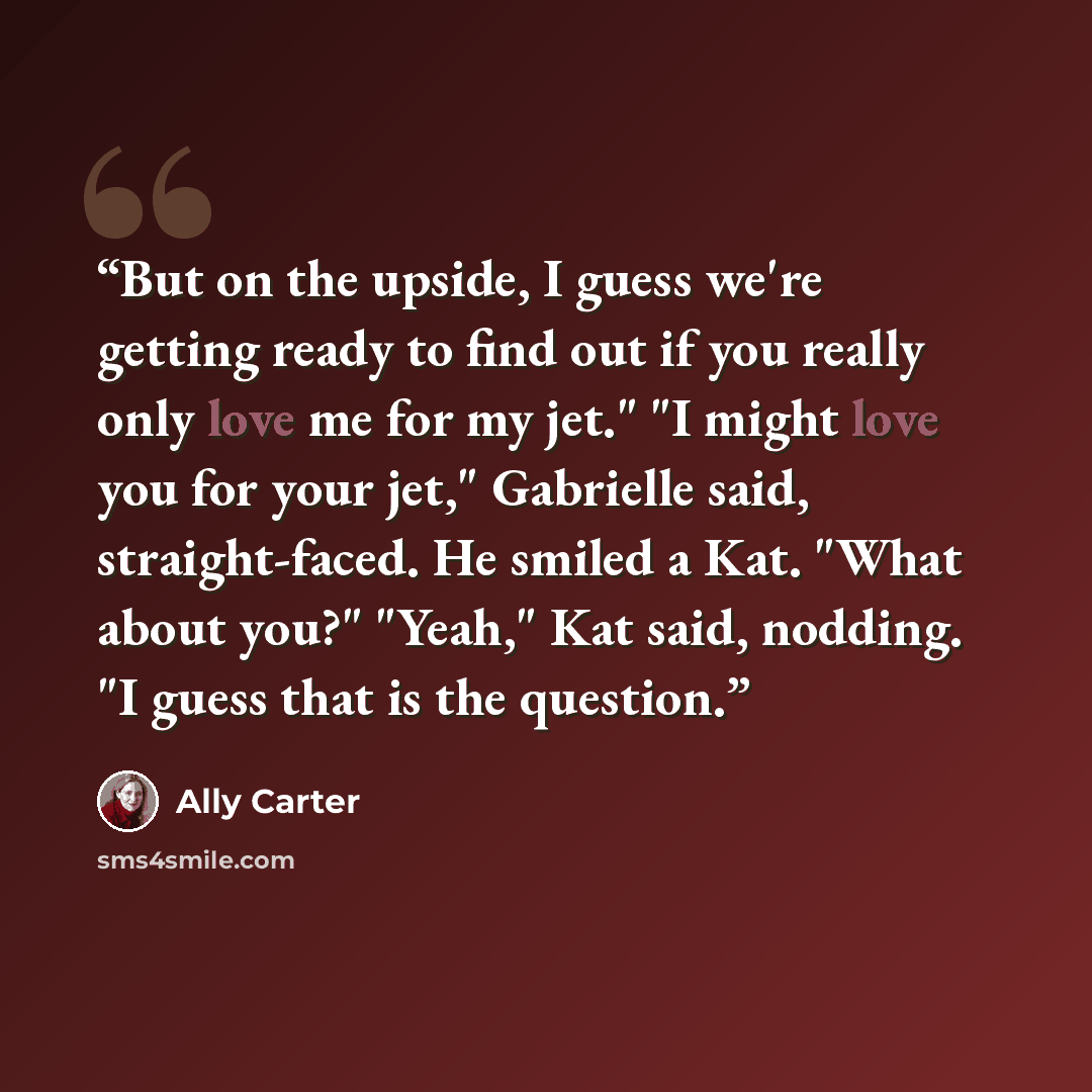 “But on the upside, I guess we're getting ready to find out if you really only love me for my jet." "I might love you for your jet," Gabrielle said, straight-faced. He smiled a Kat. "What about you?" "Yeah," Kat said, nodding. "I guess that is the question.” quote by Ally Carter