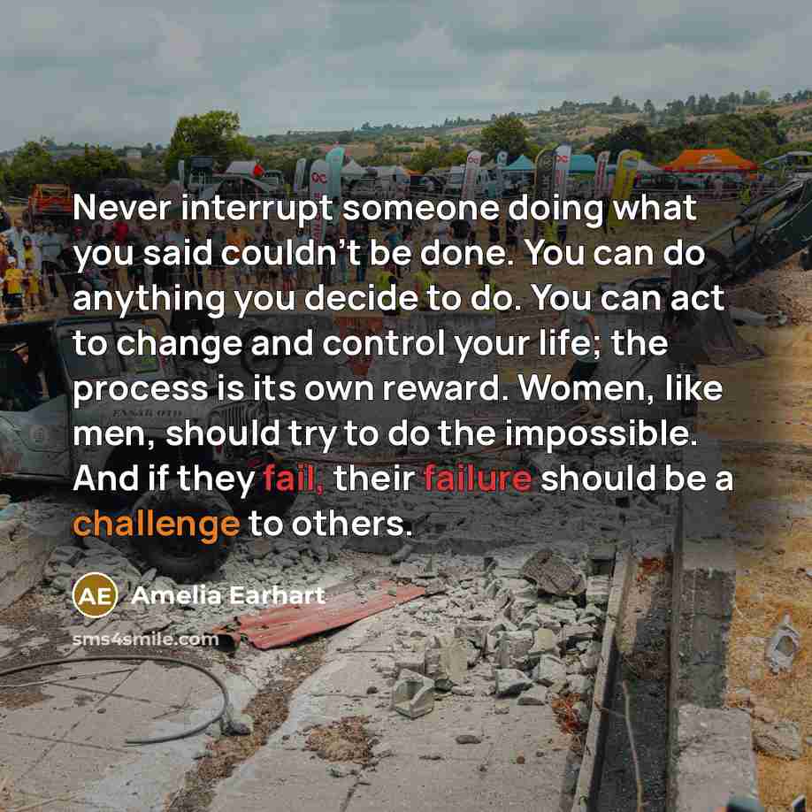 “Never interrupt someone doing what you said couldn't be done. You can do anything you decide to do. You can act to change and control your life; the process is its own reward. Women, like men, should try to do the impossible. And if they fail, their failure should be a challenge to others.” quote by Amelia Earhart