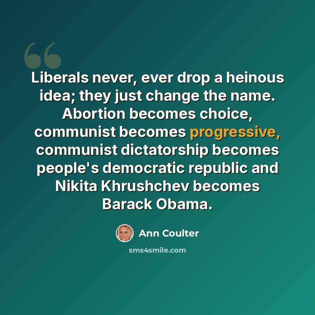 “Liberals never, ever drop a heinous idea; they just change the name. Abortion becomes choice, communist becomes progressive, communist dictatorship becomes people's democratic republic and Nikita Khrushchev becomes Barack Obama.” quote by Ann Coulter