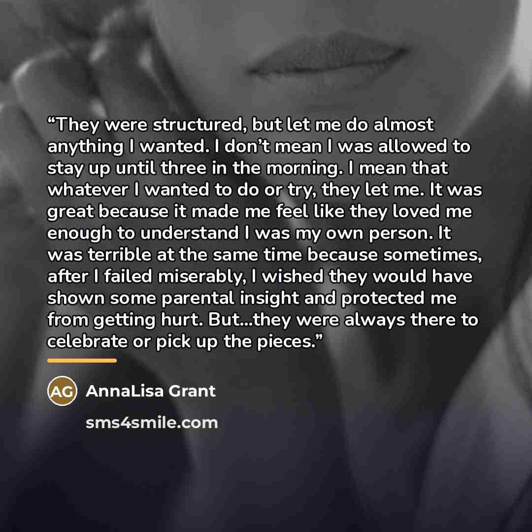 “They were structured, but let me do almost anything I wanted. I don’t mean I was allowed to stay up until three in the morning. I mean that whatever I wanted to do or try, they let me. It was great because it made me feel like they loved me enough to understand I was my own person. It was terrible…” quote by AnnaLisa Grant