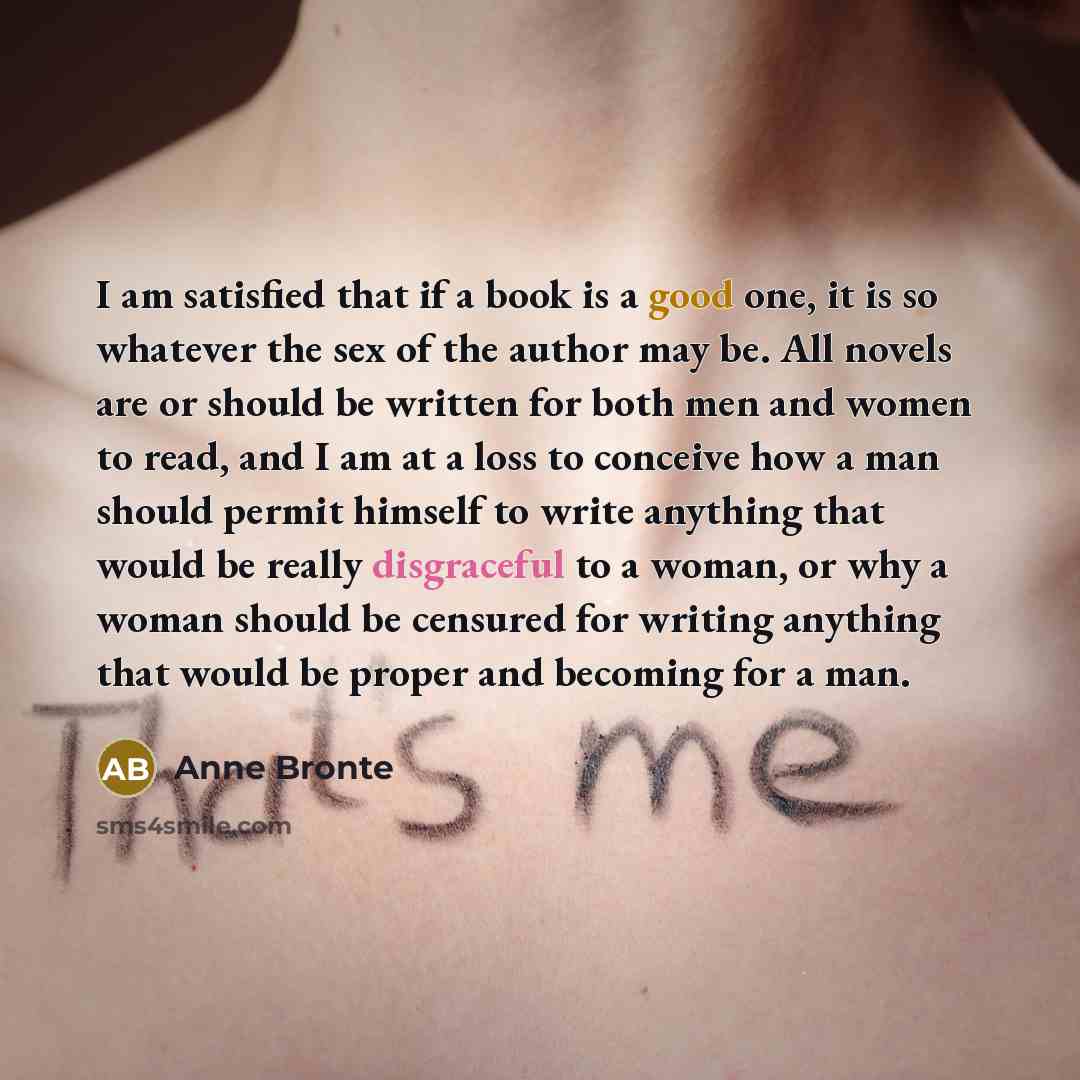 “I am satisfied that if a book is a good one, it is so whatever the sex of the author may be. All novels are or should be written for both men and women to read, and I am at a loss to conceive how a man should permit himself to write anything that would be really disgraceful to a woman, or why a…” quote by Anne Bronte