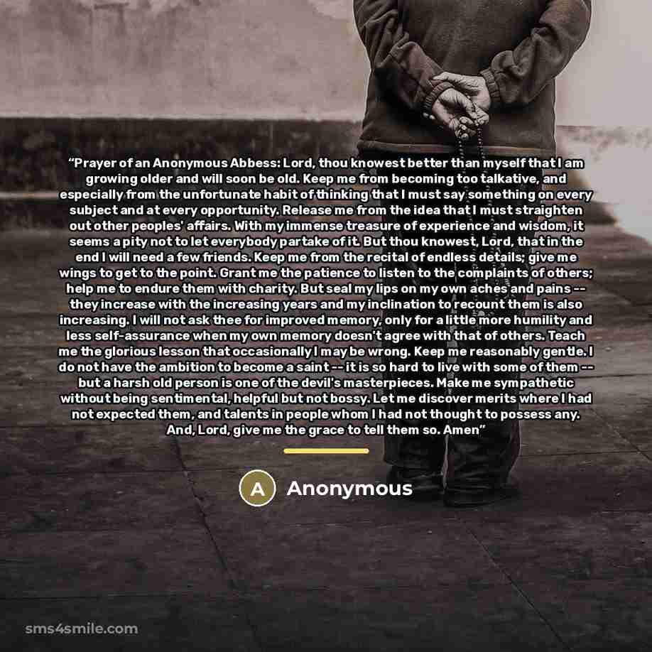 “Prayer of an Anonymous Abbess: Lord, thou knowest better than myself that I am growing older and will soon be old. Keep me from becoming too talkative, and especially from the unfortunate habit of thinking that I must say something on every subject and at every opportunity. Release me from the…” quote by Anonymous