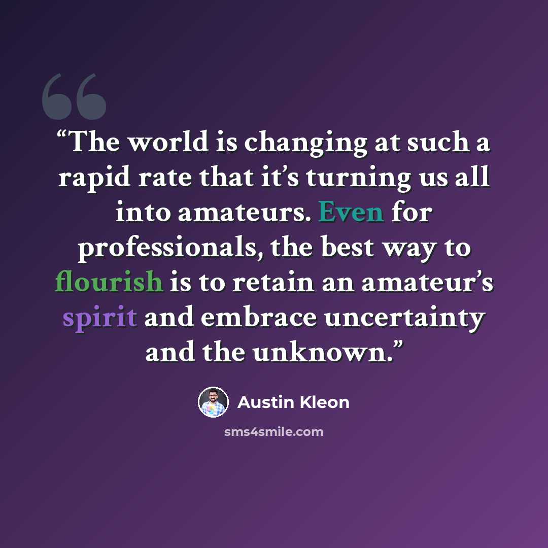“The world is changing at such a rapid rate that it’s turning us all into amateurs. Even for professionals, the best way to flourish is to retain an amateur’s spirit and embrace uncertainty and the unknown.” quote by Austin Kleon