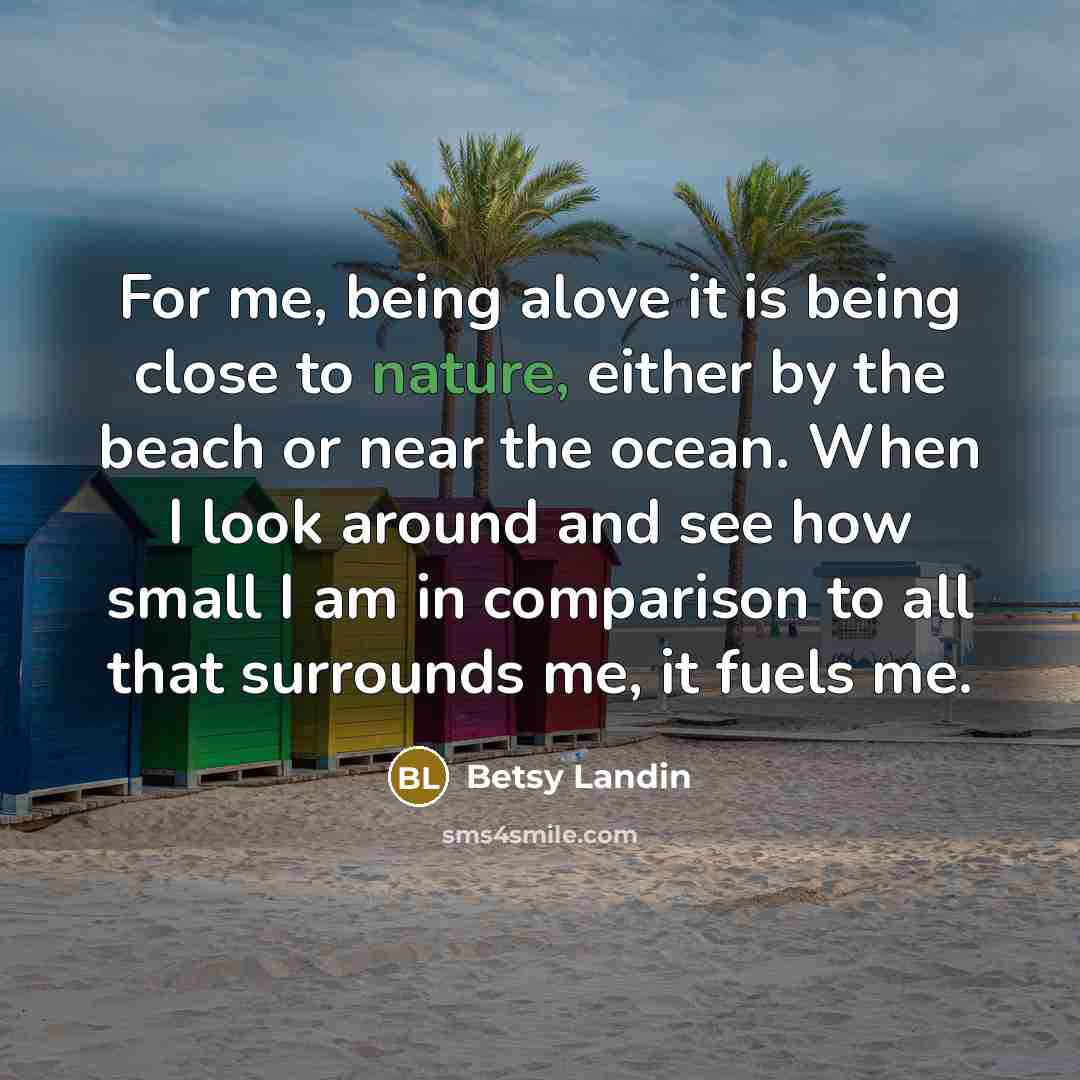 “For me, being alove it is being close to nature, either by the beach or near the ocean. When I look around and see how small I am in comparison to all that surrounds me, it fuels me.” quote by Betsy Landin