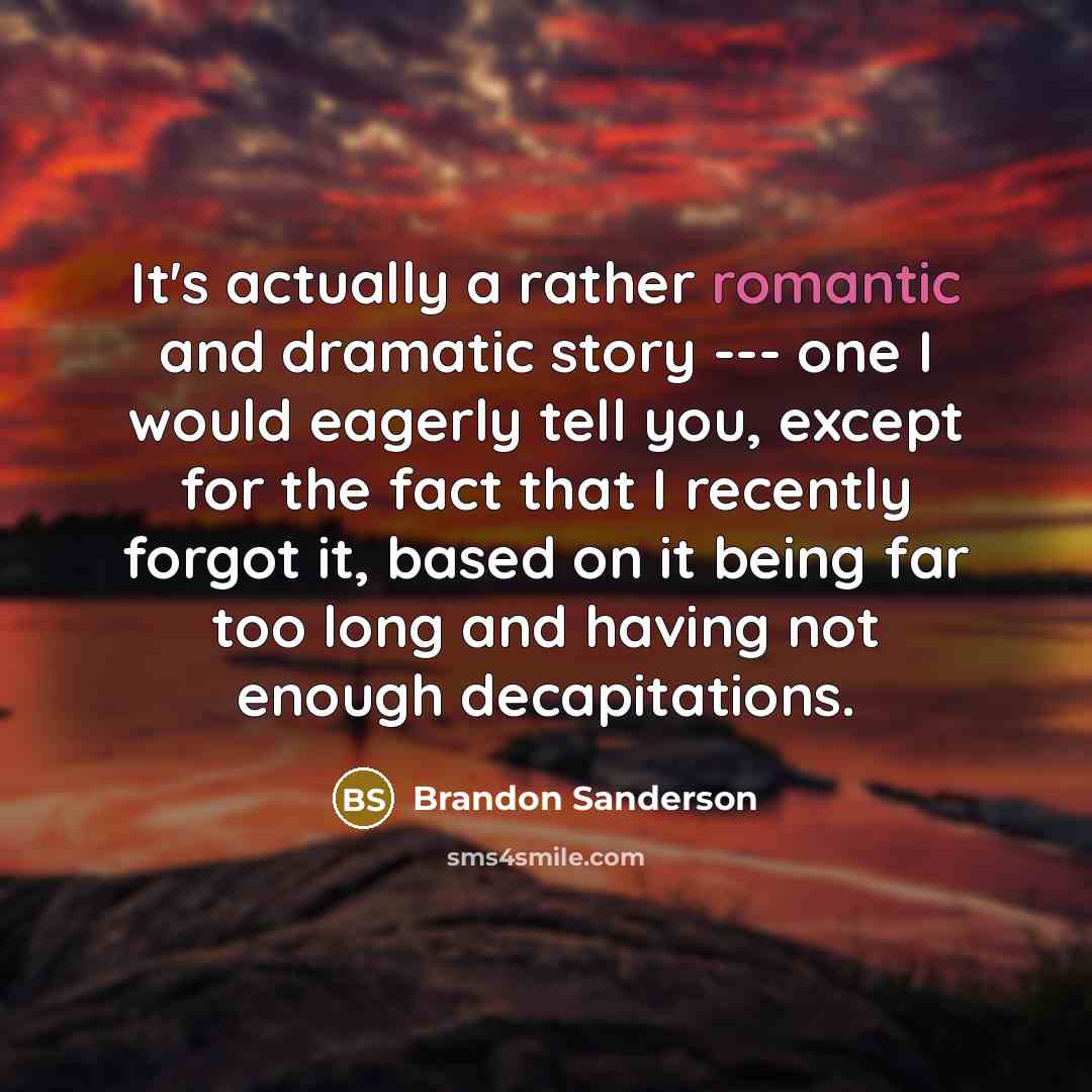 “It's actually a rather romantic and dramatic story --- one I would eagerly tell you, except for the fact that I recently forgot it, based on it being far too long and having not enough decapitations.” quote by Brandon Sanderson