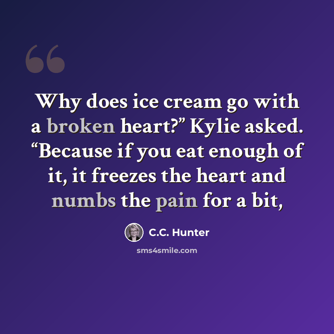 “Why does ice cream go with a broken heart?” Kylie asked. “Because if you eat enough of it, it freezes the heart and numbs the pain for a bit,” quote by C.C. Hunter
