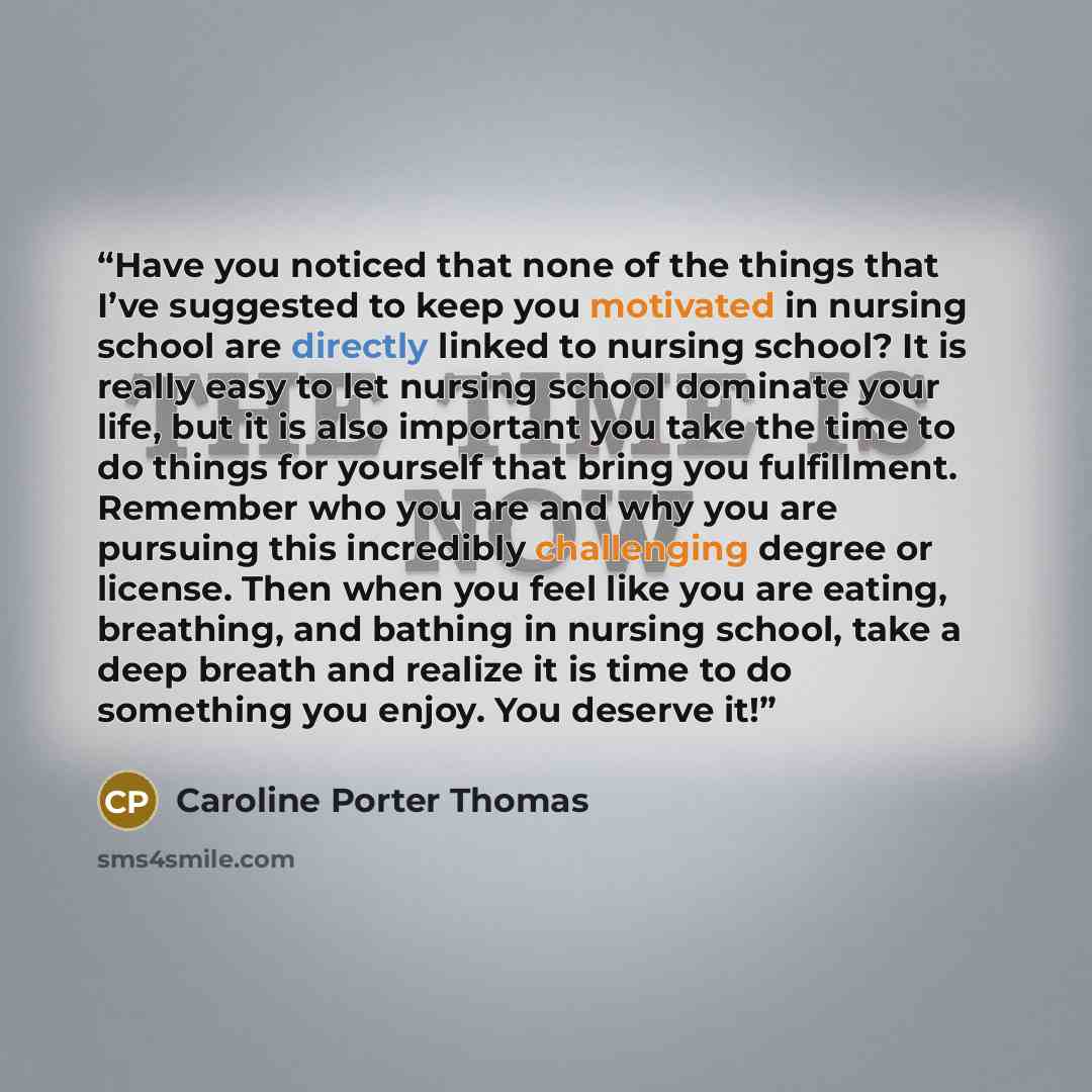 “Have you noticed that none of the things that I’ve suggested to keep you motivated in nursing school are directly linked to nursing school? It is really easy to let nursing school dominate your life, but it is also important you take the time to do things for yourself that bring you fulfillment…” quote by Caroline Porter Thomas