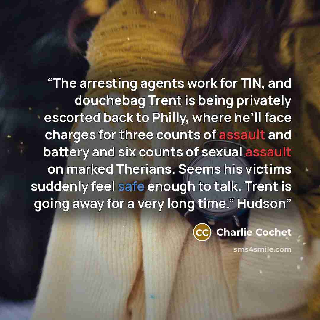 “The arresting agents work for TIN, and douchebag Trent is being privately escorted back to Philly, where he’ll face charges for three counts of assault and battery and six counts of sexual assault on marked Therians. Seems his victims suddenly feel safe enough to talk. Trent is going away for a…” quote by Charlie Cochet