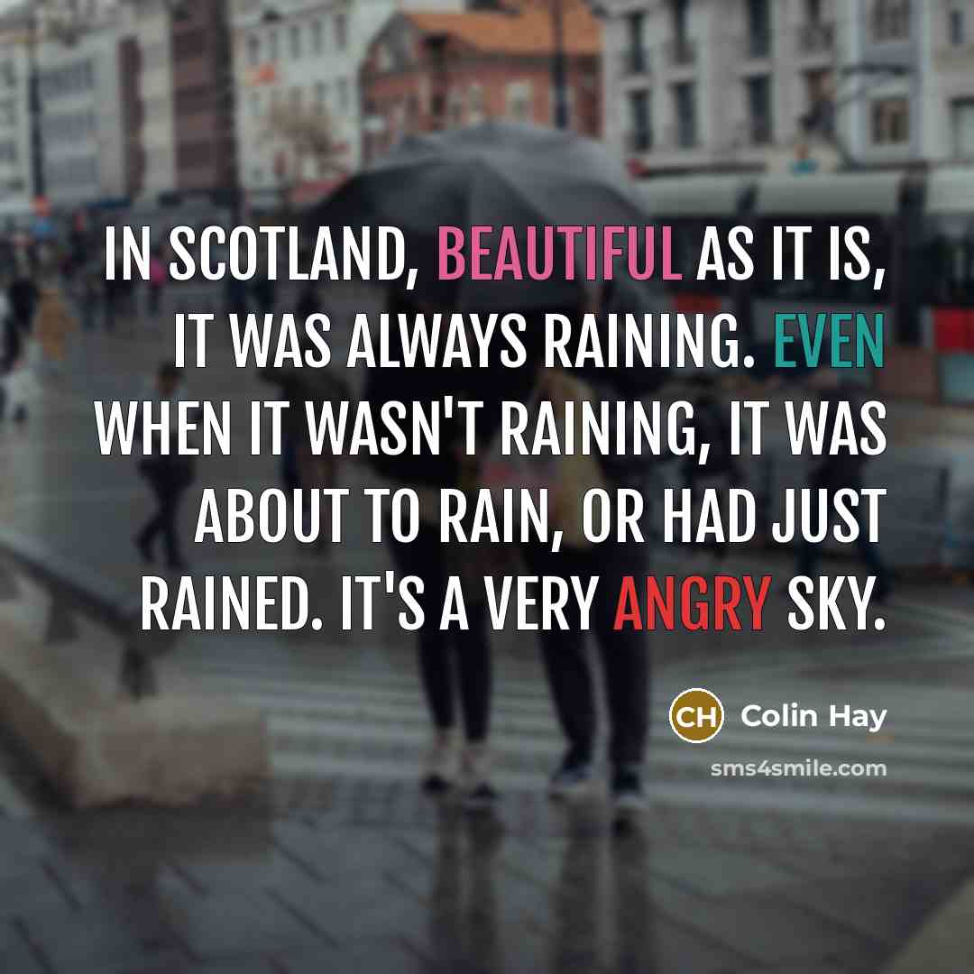 “In Scotland, beautiful as it is, it was always raining. Even when it wasn't raining, it was about to rain, or had just rained. It's a very angry sky.” quote by Colin Hay