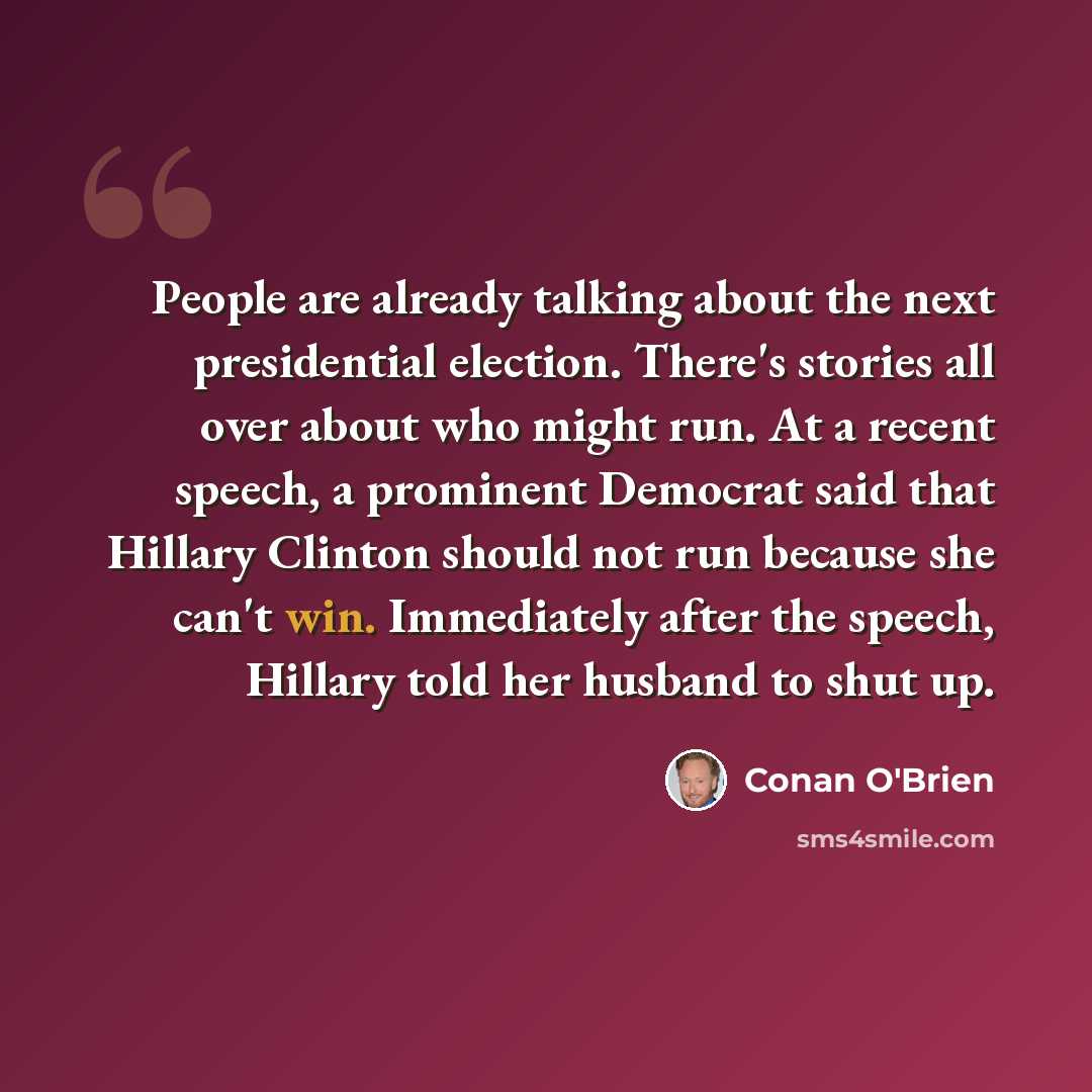 “People are already talking about the next presidential election. There's stories all over about who might run. At a recent speech, a prominent Democrat said that Hillary Clinton should not run because she can't win. Immediately after the speech, Hillary told her husband to shut up.” quote by Conan O'Brien