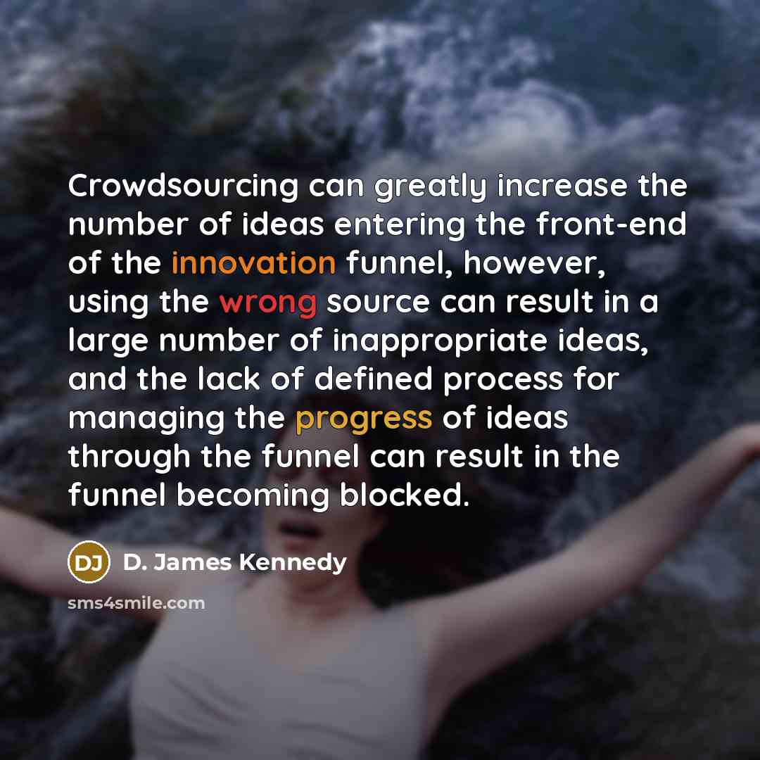 “Crowdsourcing can greatly increase the number of ideas entering the front-end of the innovation funnel, however, using the wrong source can result in a large number of inappropriate ideas, and the lack of defined process for managing the progress of ideas through the funnel can result in the…” quote by D. James Kennedy