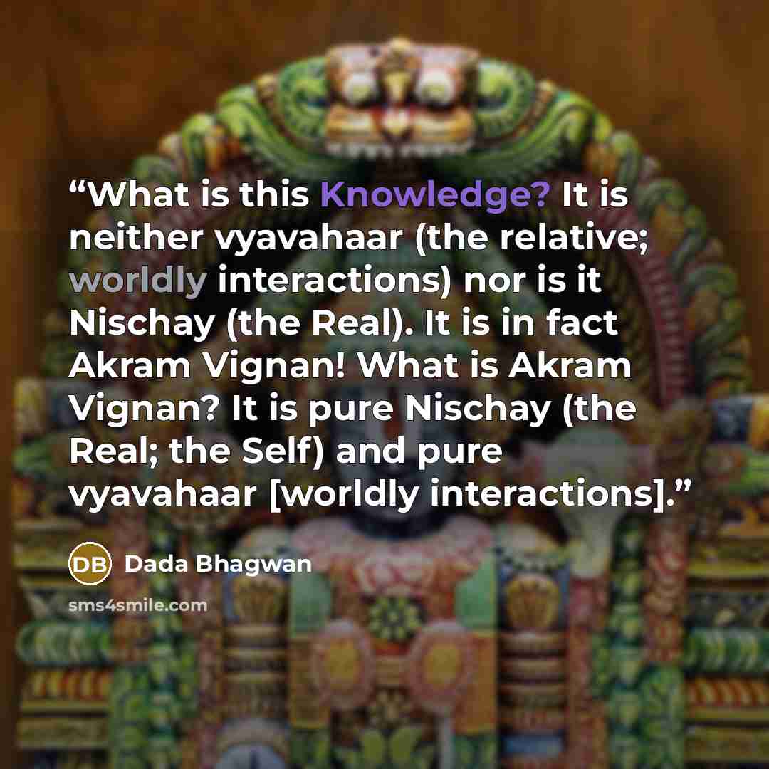 “What is this Knowledge? It is neither vyavahaar (the relative; worldly interactions) nor is it Nischay (the Real). It is in fact Akram Vignan! What is Akram Vignan? It is pure Nischay (the Real; the Self) and pure vyavahaar [worldly interactions].” quote by Dada Bhagwan