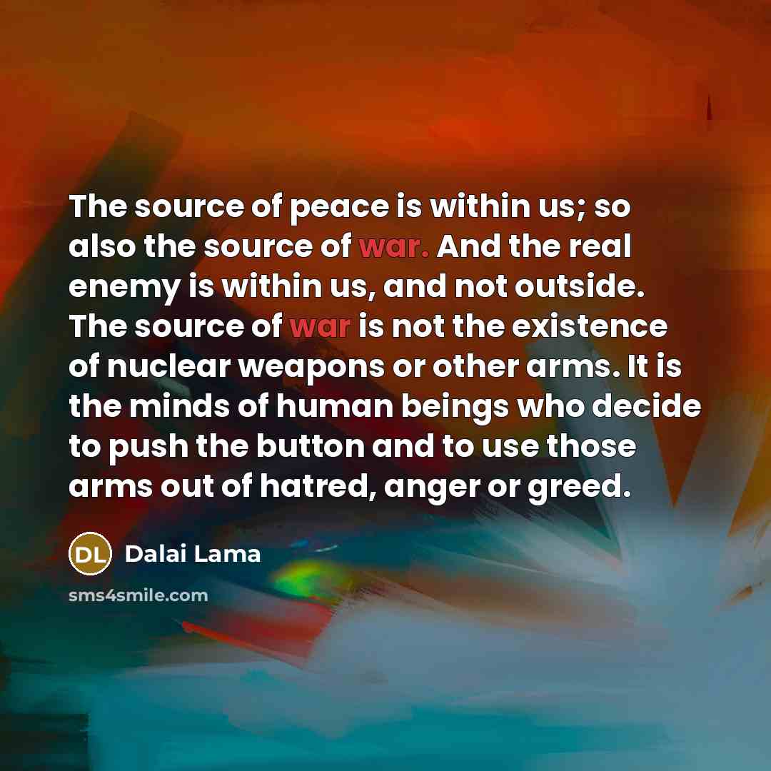“The source of peace is within us; so also the source of war. And the real enemy is within us, and not outside. The source of war is not the existence of nuclear weapons or other arms. It is the minds of human beings who decide to push the button and to use those arms out of hatred, anger or greed.” quote by Dalai Lama