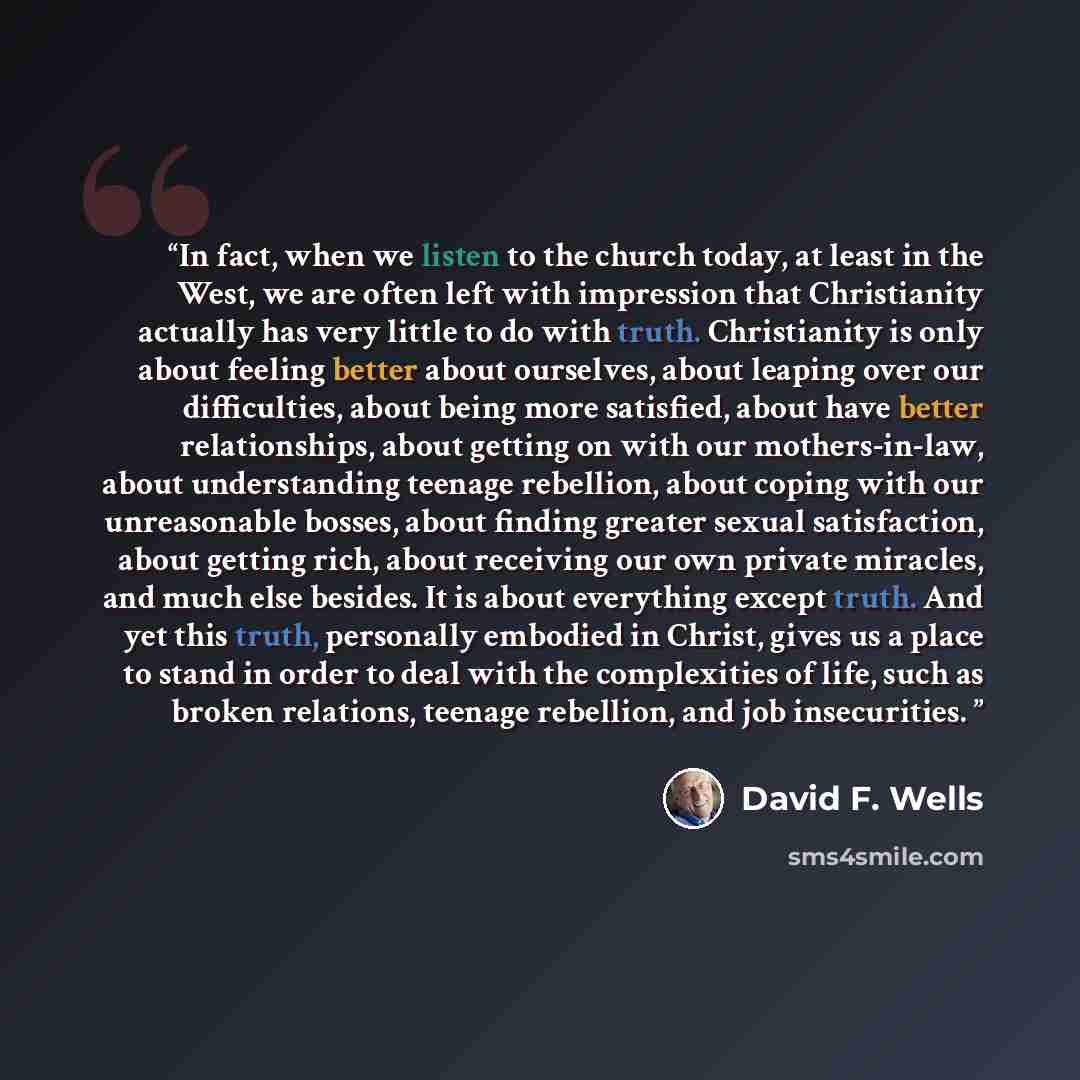 “In fact, when we listen to the church today, at least in the West, we are often left with impression that Christianity actually has very little to do with truth. Christianity is only about feeling better about ourselves, about leaping over our difficulties, about being more satisfied, about have…” quote by David F. Wells