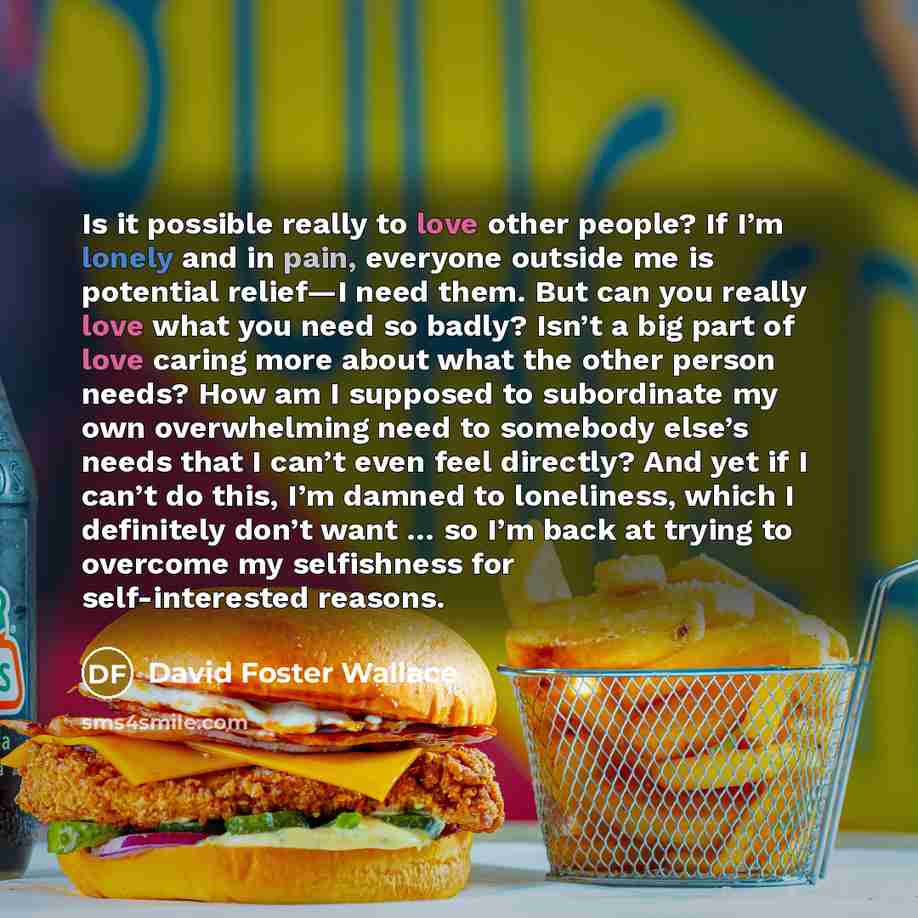 “Is it possible really to love other people? If I’m lonely and in pain, everyone outside me is potential relief—I need them. But can you really love what you need so badly? Isn’t a big part of love caring more about what the other person needs? How am I supposed to subordinate my own overwhelming…” quote by David Foster Wallace