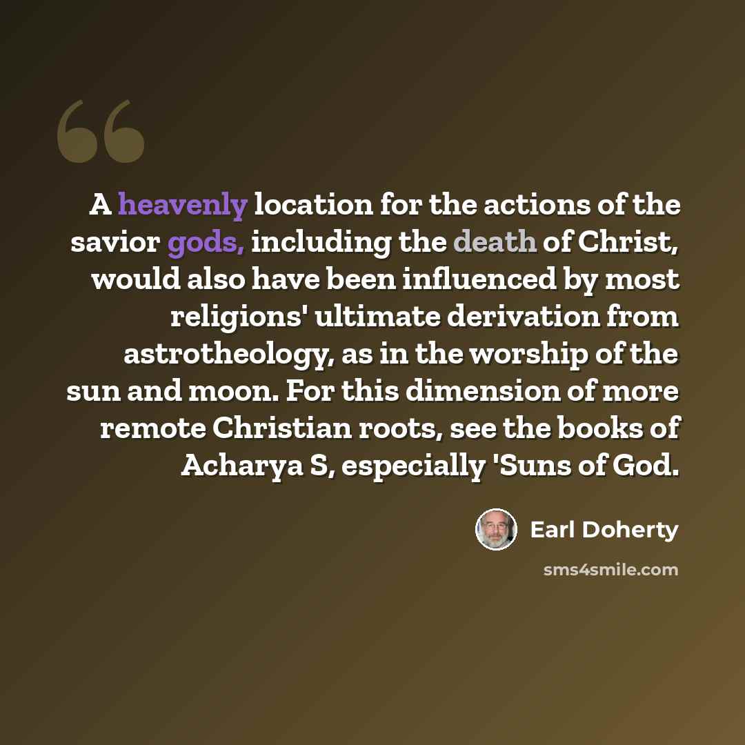 “A heavenly location for the actions of the savior gods, including the death of Christ, would also have been influenced by most religions' ultimate derivation from astrotheology, as in the worship of the sun and moon. For this dimension of more remote Christian roots, see the books of Acharya S…” quote by Earl Doherty