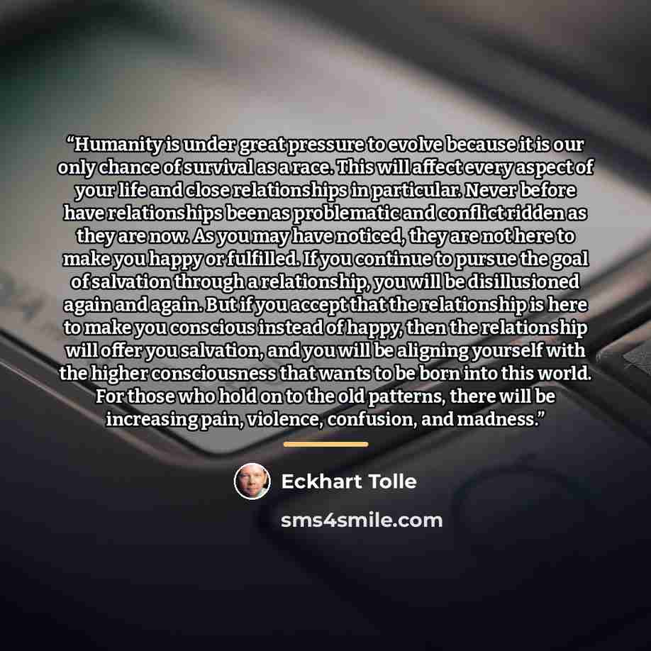 “Humanity is under great pressure to evolve because it is our only chance of survival as a race. This will affect every aspect of your life and close relationships in particular. Never before have relationships been as problematic and conflict ridden as they are now. As you may have noticed, they…” quote by Eckhart Tolle